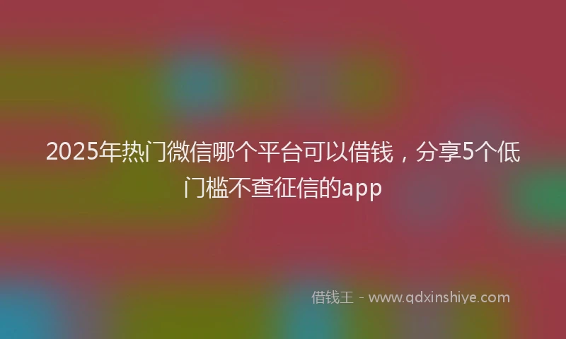2025年热门微信哪个平台可以借钱，分享5个低门槛不查征信的app