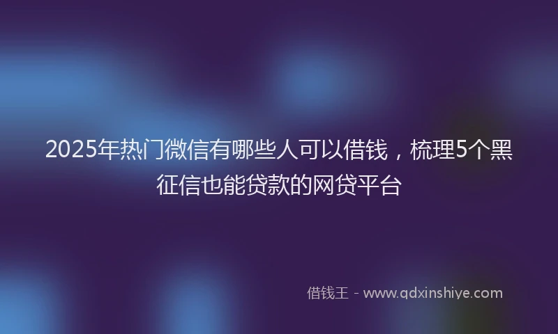 2025年热门微信有哪些人可以借钱，梳理5个黑征信也能贷款的网贷平台