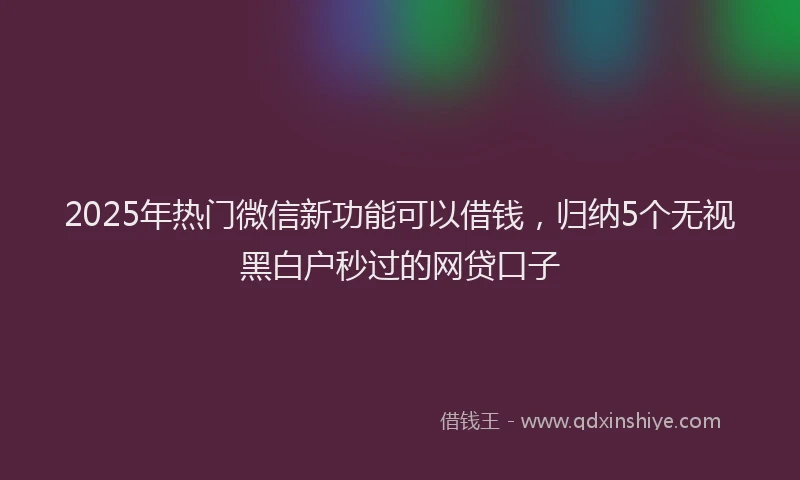 2025年热门微信新功能可以借钱，归纳5个无视黑白户秒过的网贷口子