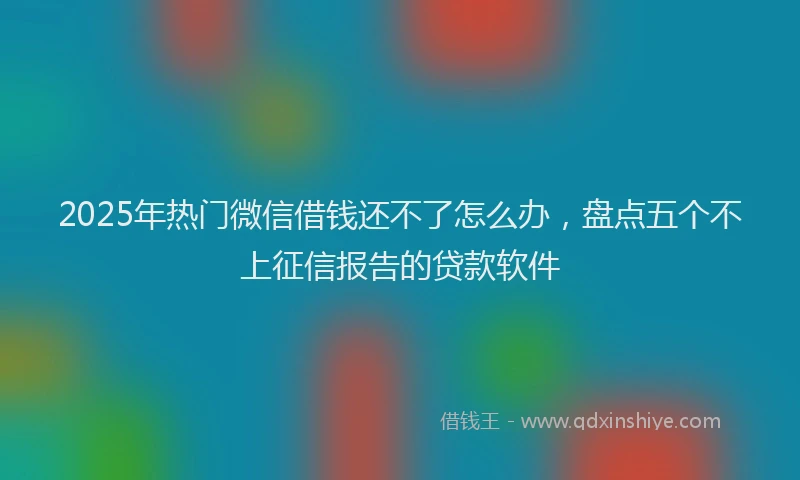 2025年热门微信借钱还不了怎么办，盘点五个不上征信报告的贷款软件