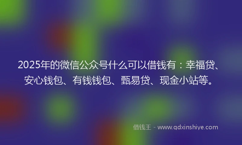 2025年的微信公众号什么可以借钱有：幸福贷、安心钱包、有钱钱包、甄易贷、现金小站等。