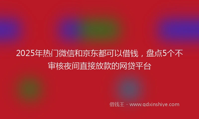 2025年热门微信和京东都可以借钱，盘点5个不审核夜间直接放款的网贷平台