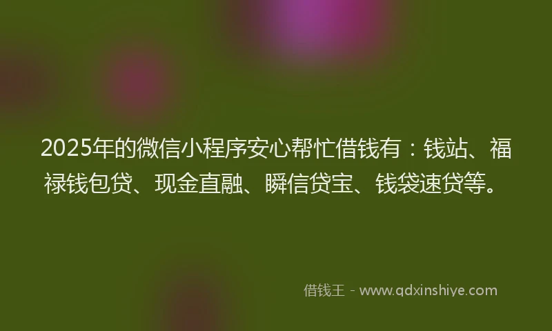 2025年的微信小程序安心帮忙借钱有：钱站、福禄钱包贷、现金直融、瞬信贷宝、钱袋速贷等。