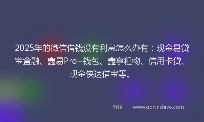 2025年的微信借钱没有利息怎么办有：现金易贷宝盒融、鑫易Pro+钱包、鑫享租物、信用卡贷、现金侠速借宝等。