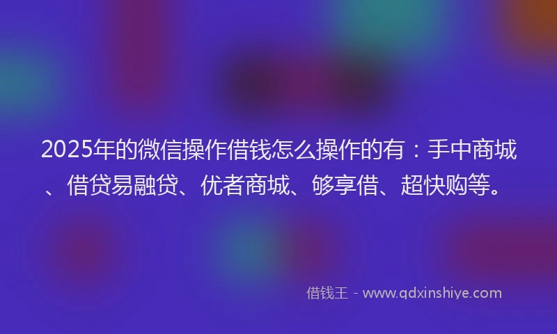 2025年的微信操作借钱怎么操作的有：手中商城、借贷易融贷、优者商城、够享借、超快购等。