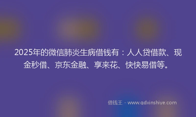 2025年的微信肺炎生病借钱有：人人贷借款、现金秒借、京东金融、享来花、快快易借等。