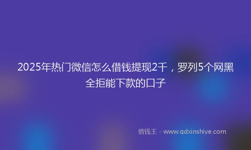 2025年热门微信怎么借钱提现2千，罗列5个网黑全拒能下款的口子