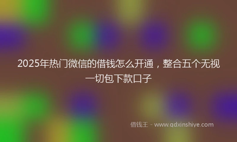 2025年热门微信的借钱怎么开通，整合五个无视一切包下款口子