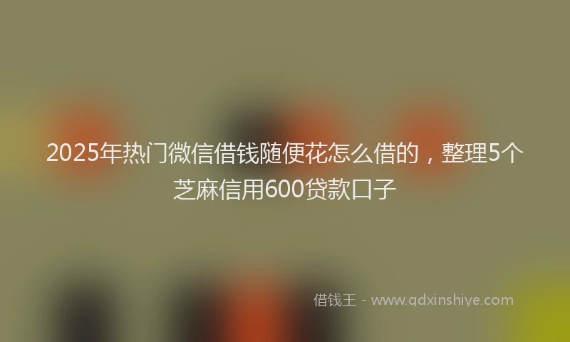 2025年热门微信借钱随便花怎么借的，整理5个芝麻信用600贷款口子
