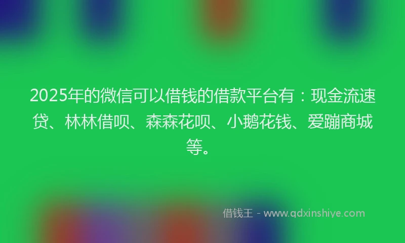 2025年的微信可以借钱的借款平台有：现金流速贷、林林借呗、森森花呗、小鹅花钱、爱蹦商城等。