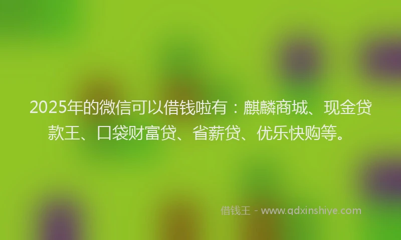 2025年的微信可以借钱啦有：麒麟商城、现金贷款王、口袋财富贷、省薪贷、优乐快购等。