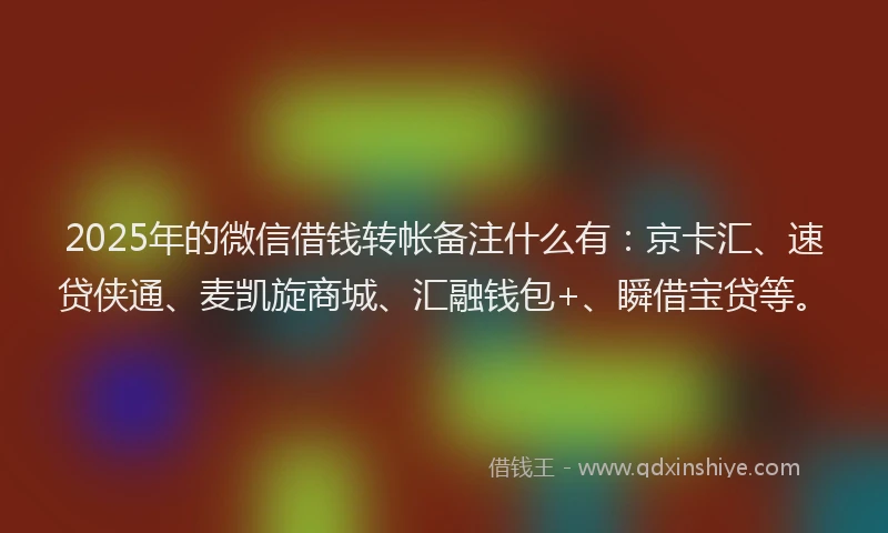 2025年的微信借钱转帐备注什么有：京卡汇、速贷侠通、麦凯旋商城、汇融钱包+、瞬借宝贷等。