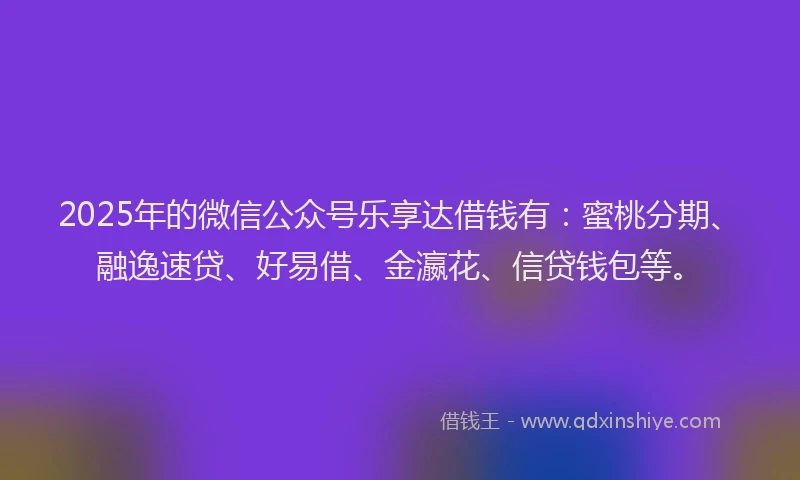 2025年的微信公众号乐享达借钱有：蜜桃分期、融逸速贷、好易借、金瀛花、信贷钱包等。
