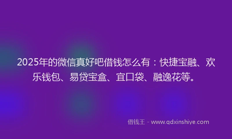 2025年的微信真好吧借钱怎么有：快捷宝融、欢乐钱包、易贷宝盒、宜口袋、融逸花等。