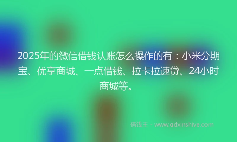 2025年的微信借钱认账怎么操作的有：小米分期宝、优享商城、一点借钱、拉卡拉速贷、24小时商城等。