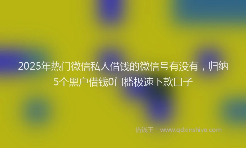 2025年热门微信私人借钱的微信号有没有，归纳5个黑户借钱0门槛极速下款口子