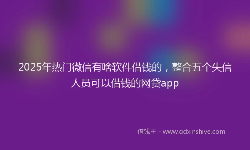 2025年热门微信有啥软件借钱的，整合五个失信人员可以借钱的网贷app