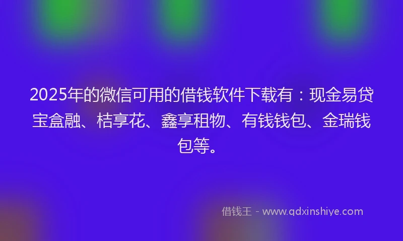 2025年的微信可用的借钱软件下载有：现金易贷宝盒融、桔享花、鑫享租物、有钱钱包、金瑞钱包等。