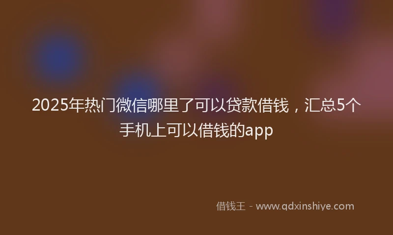 2025年热门微信哪里了可以贷款借钱，汇总5个手机上可以借钱的app