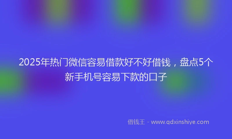 2025年热门微信容易借款好不好借钱，盘点5个新手机号容易下款的口子