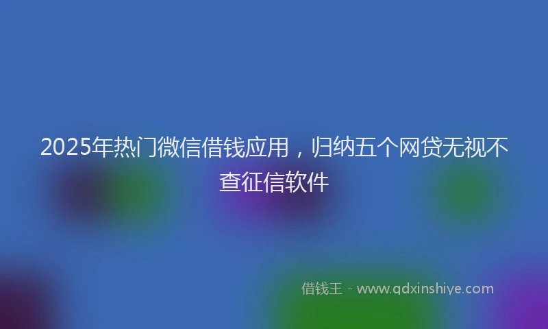 2025年热门微信借钱应用，归纳五个网贷无视不查征信软件