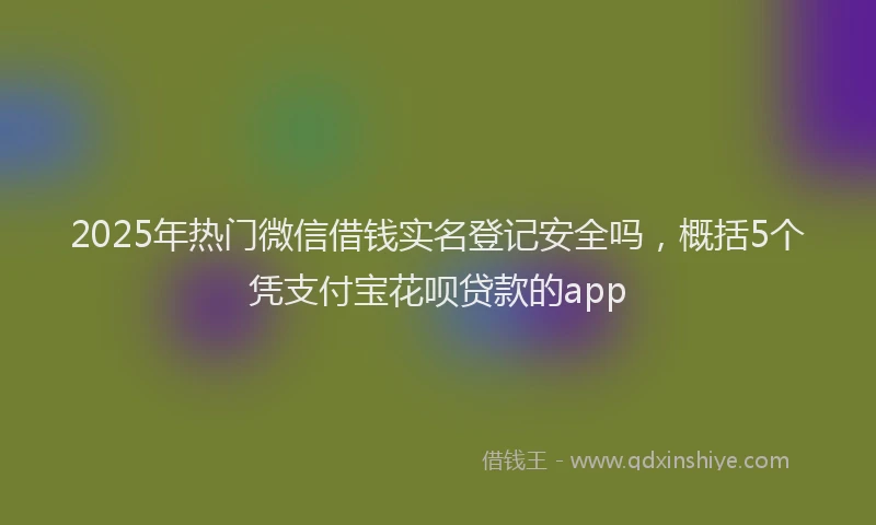 2025年热门微信借钱实名登记安全吗，概括5个凭支付宝花呗贷款的app