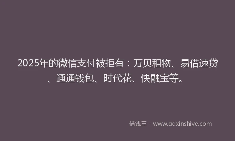 2025年的微信支付被拒有：万贝租物、易借速贷、通通钱包、时代花、快融宝等。