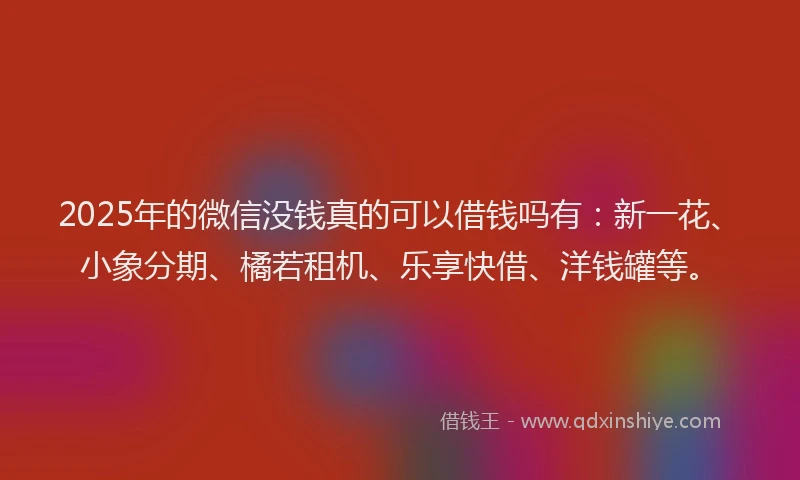2025年的微信没钱真的可以借钱吗有：新一花、小象分期、橘若租机、乐享快借、洋钱罐等。