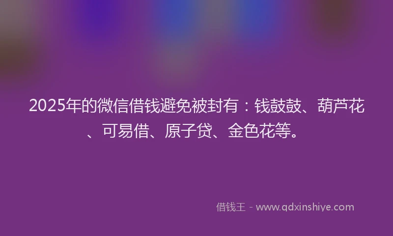 2025年的微信借钱避免被封有：钱鼓鼓、葫芦花、可易借、原子贷、金色花等。