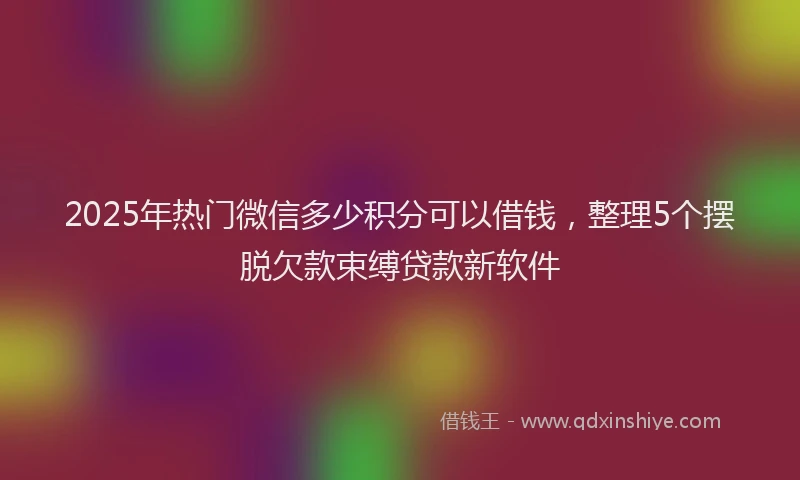 2025年热门微信多少积分可以借钱，整理5个摆脱欠款束缚贷款新软件