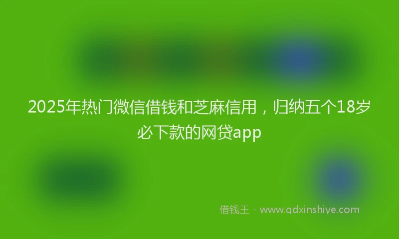 2025年热门微信借钱和芝麻信用，归纳五个18岁必下款的网贷app