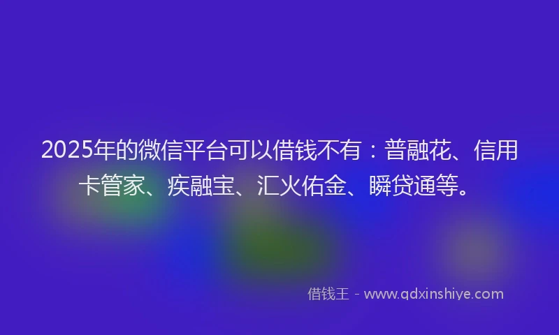2025年的微信平台可以借钱不有：普融花、信用卡管家、疾融宝、汇火佑金、瞬贷通等。