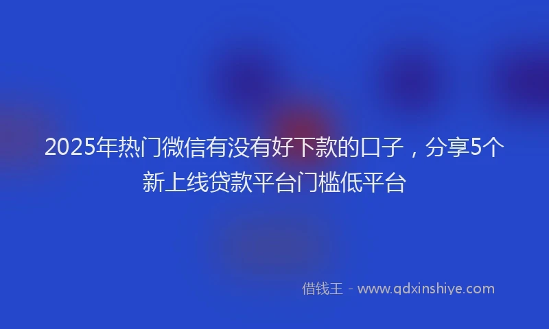 2025年热门微信有没有好下款的口子，分享5个新上线贷款平台门槛低平台