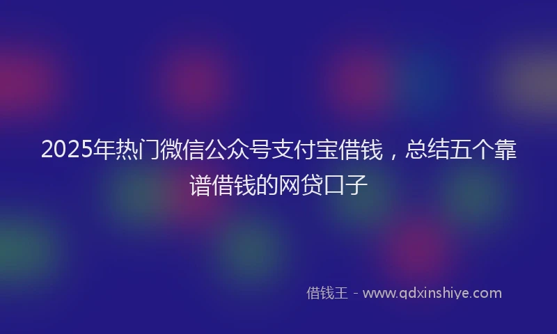 2025年热门微信公众号支付宝借钱，总结五个靠谱借钱的网贷口子