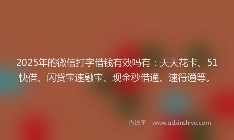 2025年的微信打字借钱有效吗有：天天花卡、51快借、闪贷宝速融宝、现金秒借通、速得通等。