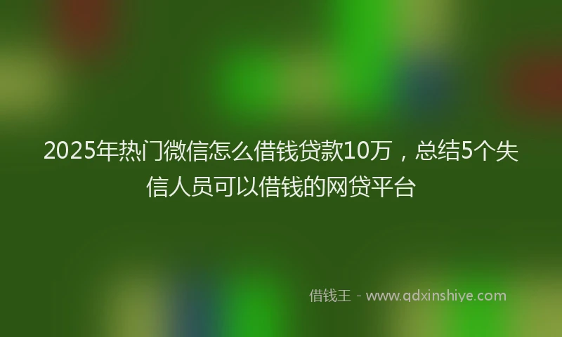 2025年热门微信怎么借钱贷款10万，总结5个失信人员可以借钱的网贷平台