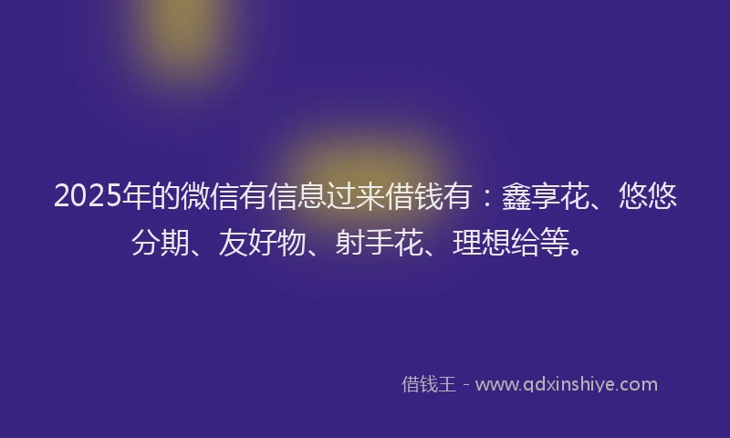 2025年的微信有信息过来借钱有：鑫享花、悠悠分期、友好物、射手花、理想给等。