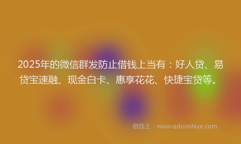 2025年的微信群发防止借钱上当有：好人贷、易贷宝速融、现金白卡、惠享花花、快捷宝贷等。