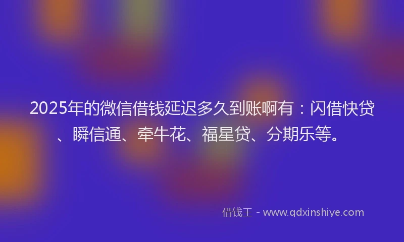 2025年的微信借钱延迟多久到账啊有：闪借快贷、瞬信通、牵牛花、福星贷、分期乐等。