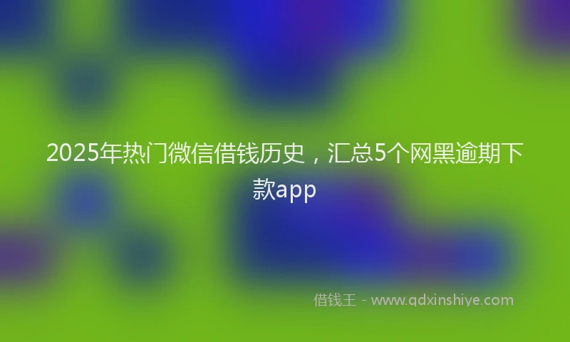 2025年热门微信借钱历史，汇总5个网黑逾期下款app
