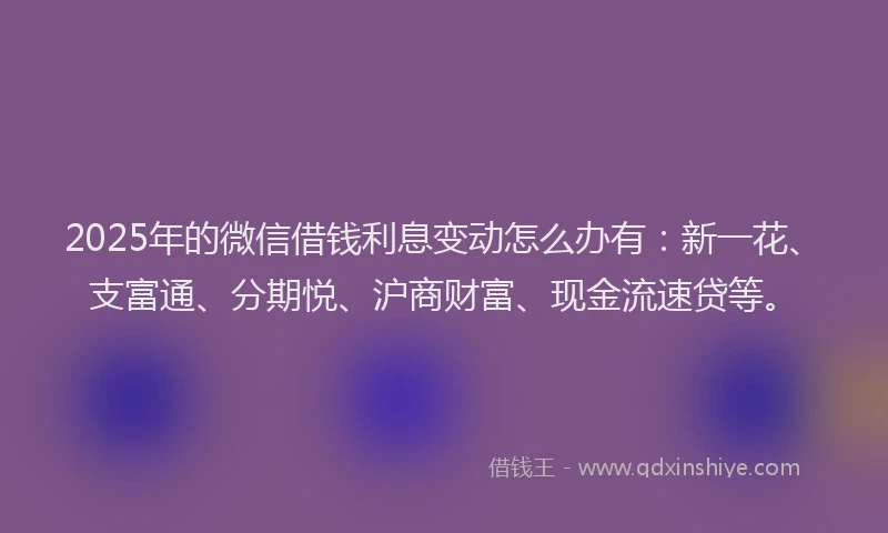 2025年的微信借钱利息变动怎么办有：新一花、支富通、分期悦、沪商财富、现金流速贷等。