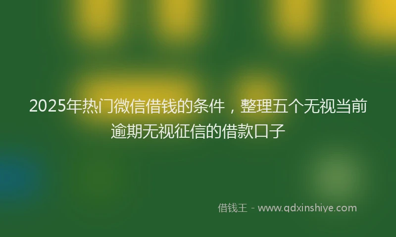 2025年热门微信借钱的条件，整理五个无视当前逾期无视征信的借款口子