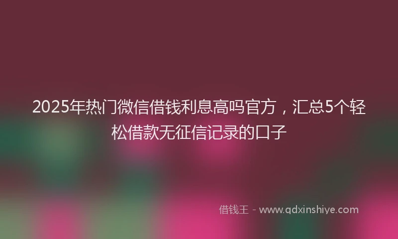 2025年热门微信借钱利息高吗官方，汇总5个轻松借款无征信记录的口子