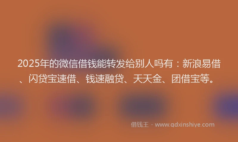 2025年的微信借钱能转发给别人吗有：新浪易借、闪贷宝速借、钱速融贷、天天金、团借宝等。
