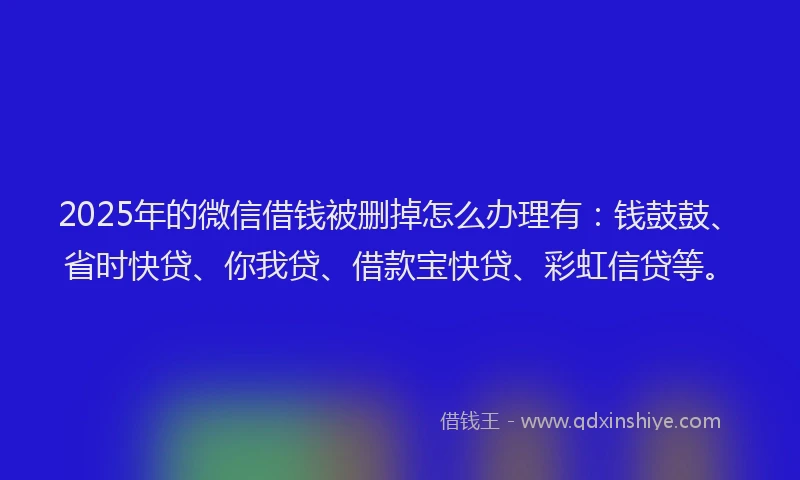 2025年的微信借钱被删掉怎么办理有：钱鼓鼓、省时快贷、你我贷、借款宝快贷、彩虹信贷等。