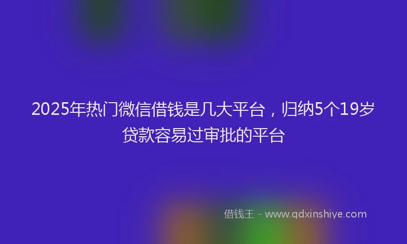 2025年热门微信借钱是几大平台，归纳5个19岁贷款容易过审批的平台