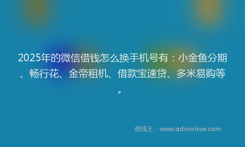 2025年的微信借钱怎么换手机号有：小金鱼分期、畅行花、金帝租机、借款宝速贷、多米易购等。