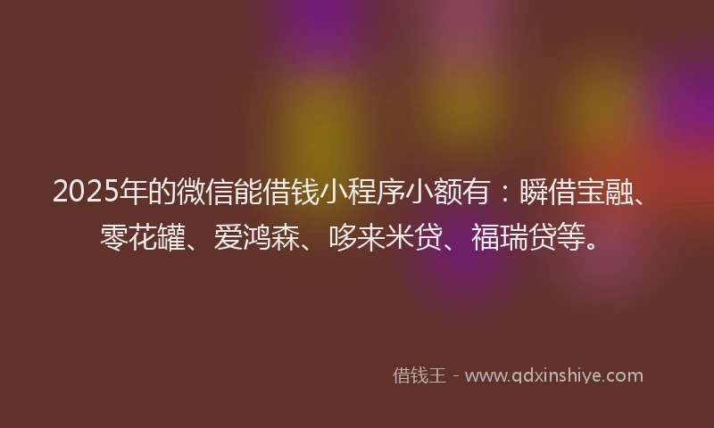 2025年的微信能借钱小程序小额有：瞬借宝融、零花罐、爱鸿森、哆来米贷、福瑞贷等。