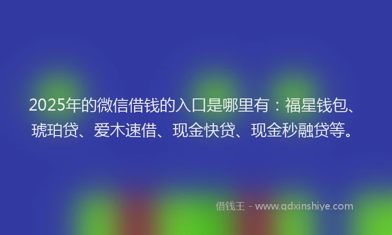 2025年的微信借钱的入口是哪里有：福星钱包、琥珀贷、爱木速借、现金快贷、现金秒融贷等。