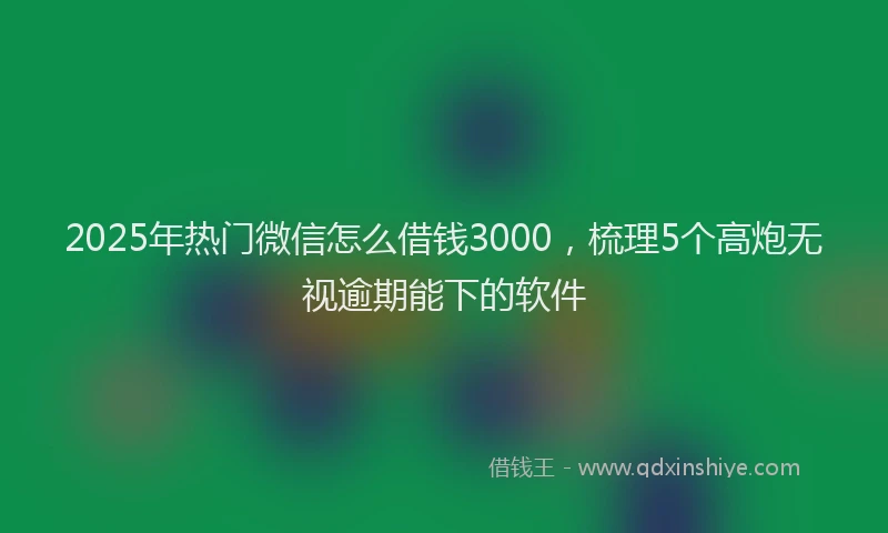 2025年热门微信怎么借钱3000，梳理5个高炮无视逾期能下的软件